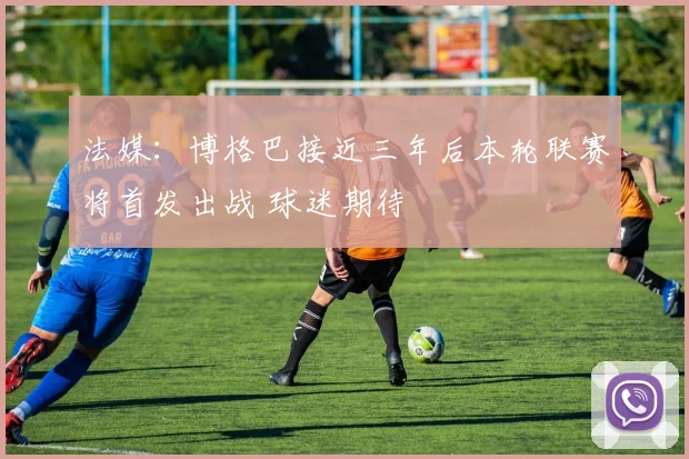 法媒：博格巴接近三年后本轮联赛将首发出战 球迷期待