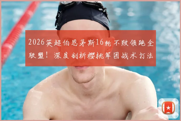 2026英超伯恩茅斯16轮不败领跑全联盟！深度剖析樱桃军团战术打法，曼城、阿森纳、曼联并列第三背后玄机