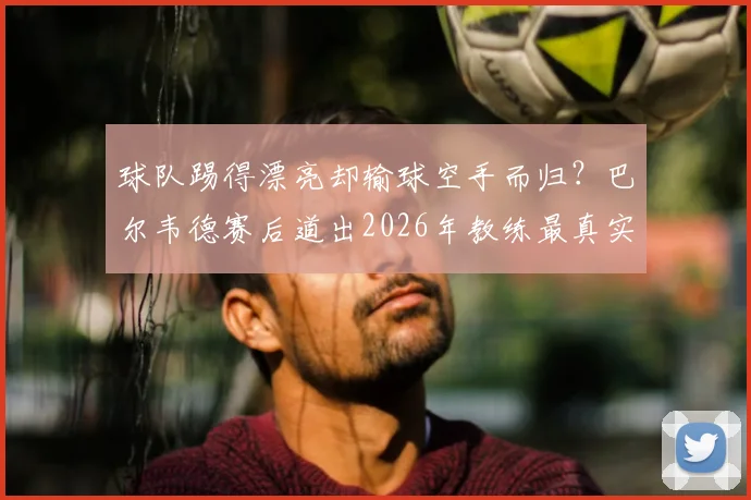 球队踢得漂亮却输球空手而归？巴尔韦德赛后道出2026年教练最真实遗憾