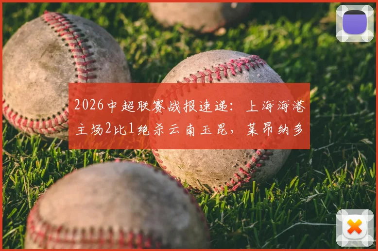 2026中超联赛战报速递：上海海港主场2比1绝杀云南玉昆，莱昂纳多建功王燊超读秒定胜局，积分榜排名分析