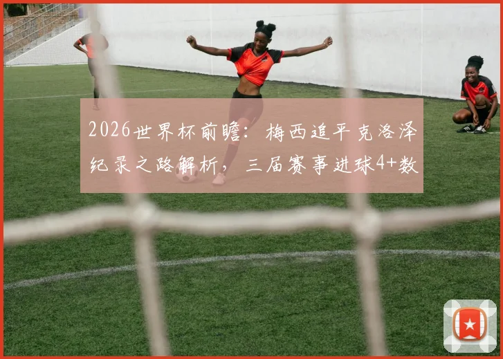 2026世界杯前瞻：梅西追平克洛泽纪录之路解析，三届赛事进球4+数据全览，梅开二度经典时刻回顾