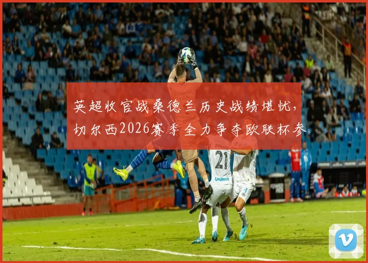英超收官战桑德兰历史战绩堪忧，切尔西2026赛季全力争夺欧联杯参赛席位