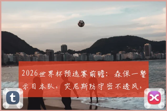 2026世界杯预选赛前瞻：森保一警示日本队，突尼斯防守密不透风，平荷兰≠能赢突尼斯