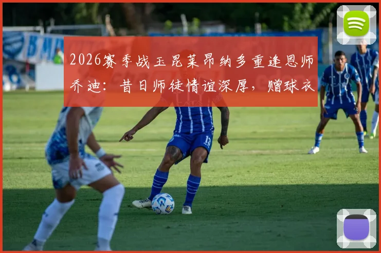 2026赛季战玉昆莱昂纳多重逢恩师乔迪：昔日师徒情谊深厚，赠球衣成足坛佳话