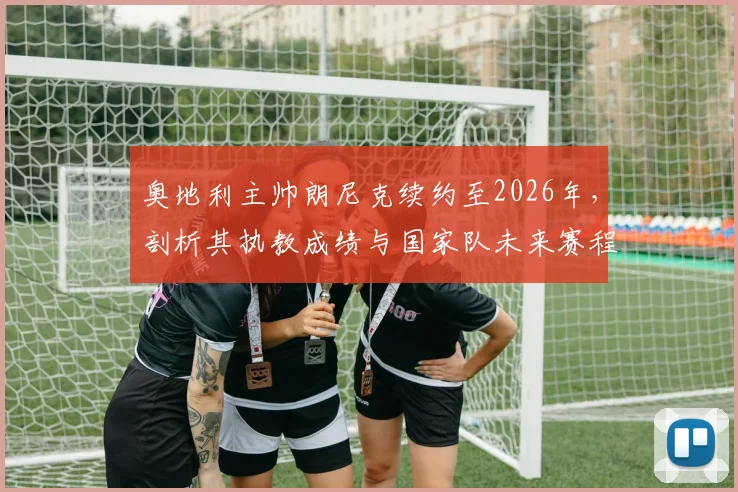 奥地利主帅朗尼克续约至2026年，剖析其执教成绩与国家队未来赛程目标，续约具体细节及深远意义解读