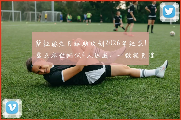 萨拉赫生日献助攻创2026年纪录！盘点本世纪仅4人达成，一数据直追传奇米拉