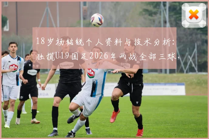 18岁杨铭锐个人资料与技术分析：独揽U19国足2026年两战全部三球，未来之星进球集锦与比赛解析