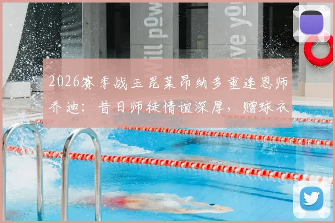 2026赛季战玉昆莱昂纳多重逢恩师乔迪：昔日师徒情谊深厚，赠球衣成足坛佳话