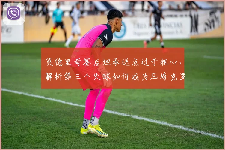 莫德里奇赛后坦承送点过于粗心，解析第三个失球如何成为压垮克罗地亚的关键，附球队未来展望