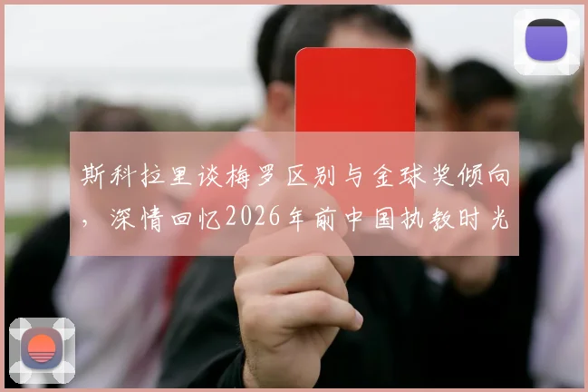 斯科拉里谈梅罗区别与金球奖倾向，深情回忆2026年前中国执教时光