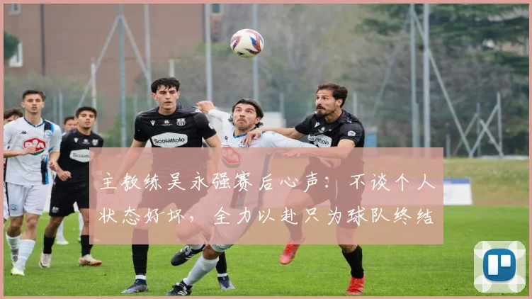 主教练吴永强赛后心声：不谈个人状态好坏，全力以赴只为球队终结6轮不胜，拿下关键3分