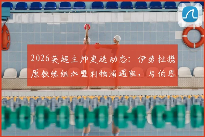 2026英超主帅更迭动态：伊劳拉携原教练组加盟利物浦遇阻，与伯恩茅斯赔偿金谈判成关键
