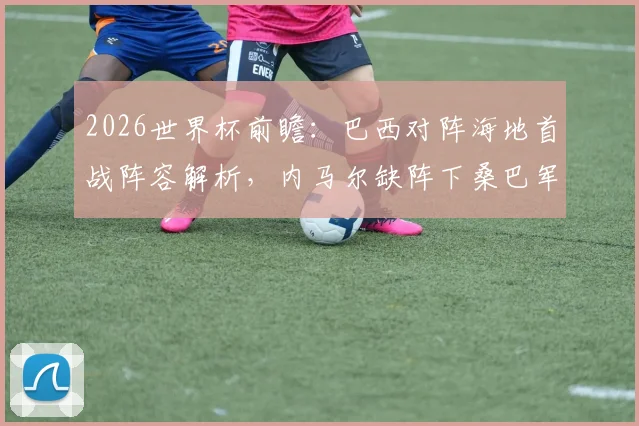 2026世界杯前瞻：巴西对阵海地首战阵容解析，内马尔缺阵下桑巴军团如何调整战术抢开局
