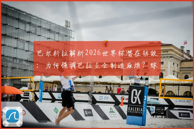 巴尔科拉解析2026世界杯潜在劲敌：为何强调巴拉圭会制造麻烦？球队专注备战策略前瞻