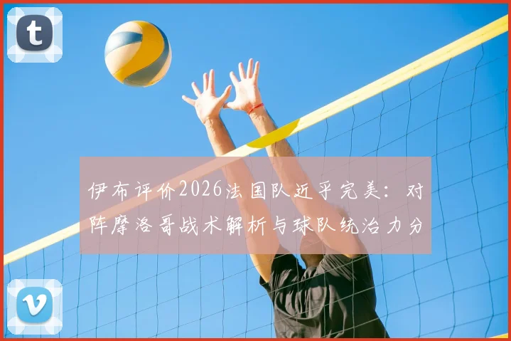伊布评价2026法国队近乎完美：对阵摩洛哥战术解析与球队统治力分析