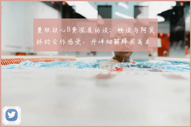 曼联核心B费深度访谈：畅谈与阿莫林的合作感受，并详细解释其高丢失球权背后的战术原因