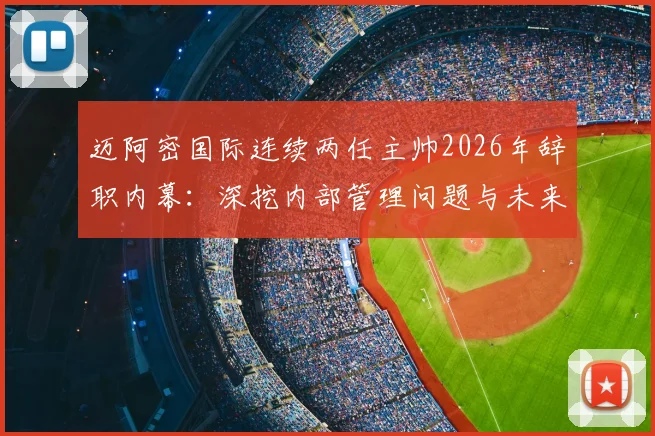迈阿密国际连续两任主帅2026年辞职内幕：深挖内部管理问题与未来整顿方向，球队现状分析