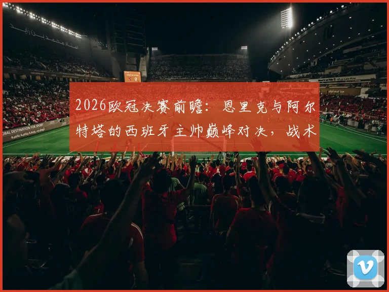 2026欧冠决赛前瞻：恩里克与阿尔特塔的西班牙主帅巅峰对决，战术渊源与胜负手全解析