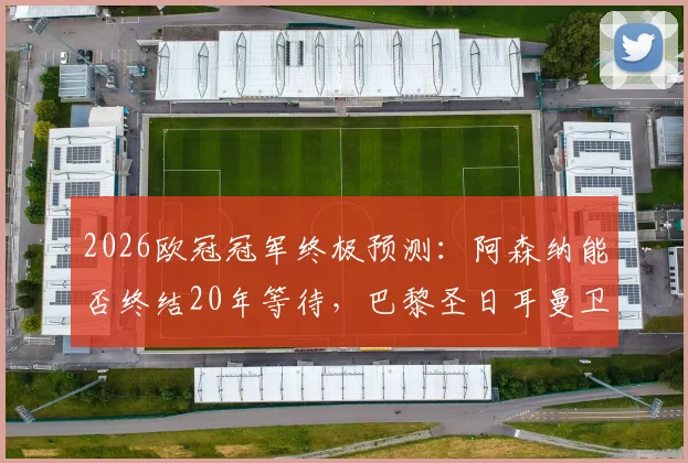 2026欧冠冠军终极预测:阿森纳能否终结20年等待,巴黎圣日耳曼卫冕之路分析