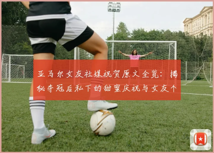 亚马尔女友社媒祝贺原文全览：揭秘夺冠后私下的甜蜜庆祝与女友个人信息