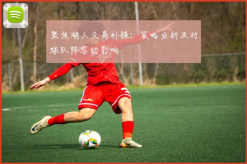 聚焦湖人交易补强：策略分析及对球队阵容的影响
