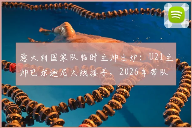 意大利国家队临时主帅出炉：U21主帅巴尔迪尼火线接手，2026年带队前景分析