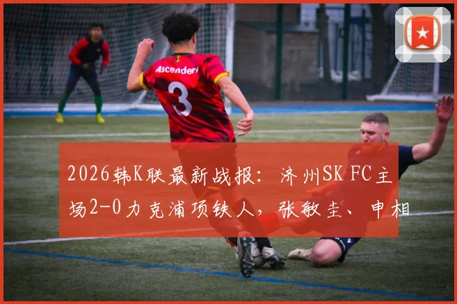 2026韩K联最新战报：济州SK FC主场2-0力克浦项铁人，张敏圭、申相垠关键进球助球队全取三分