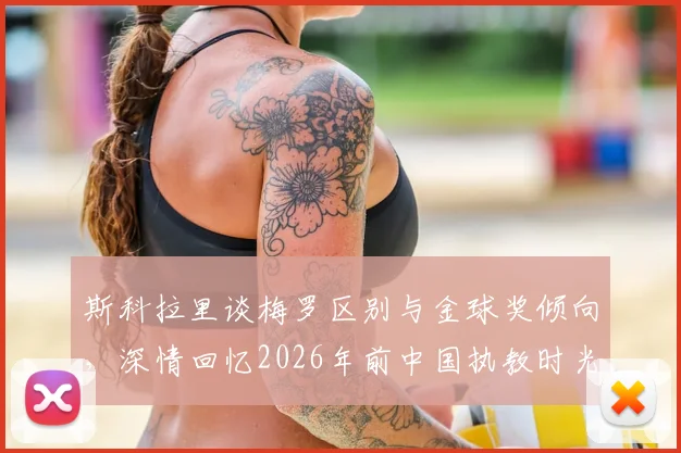 斯科拉里谈梅罗区别与金球奖倾向，深情回忆2026年前中国执教时光
