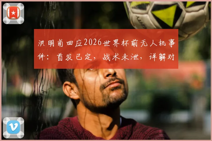 洪明甫回应2026世界杯前无人机事件：首发已定，战术未泄，详解对阵墨西哥备战策略