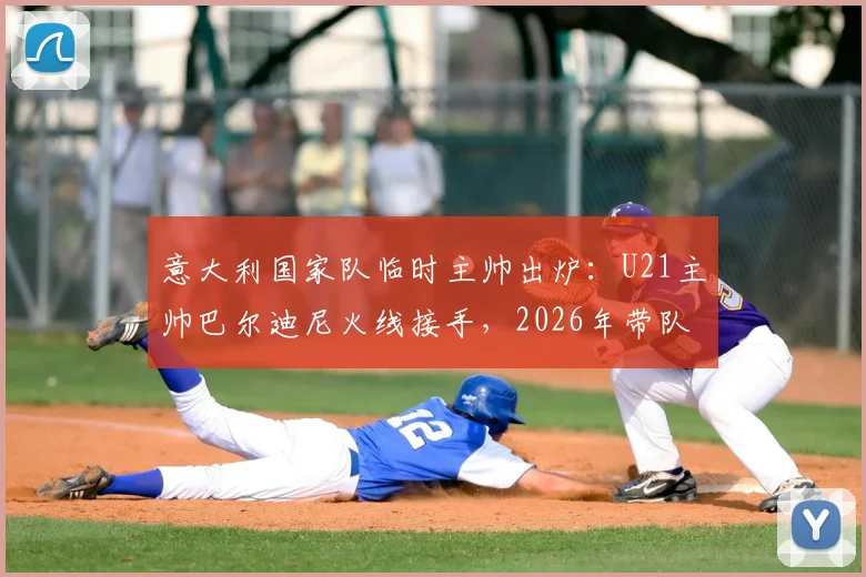 意大利国家队临时主帅出炉：U21主帅巴尔迪尼火线接手，2026年带队前景分析