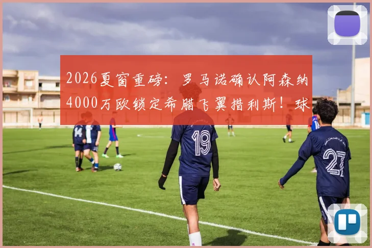 2026夏窗重磅：罗马诺确认阿森纳4000万欧锁定希腊飞翼措利斯！球迷热议：他是什么水平？技术特点全解析