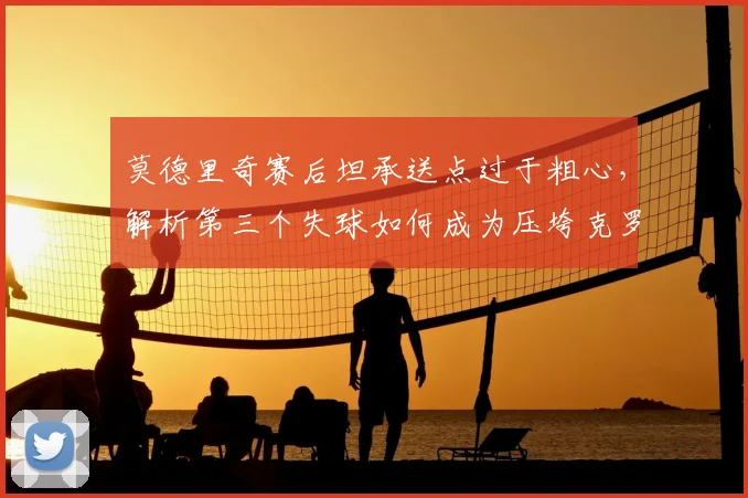 莫德里奇赛后坦承送点过于粗心，解析第三个失球如何成为压垮克罗地亚的关键，附球队未来展望