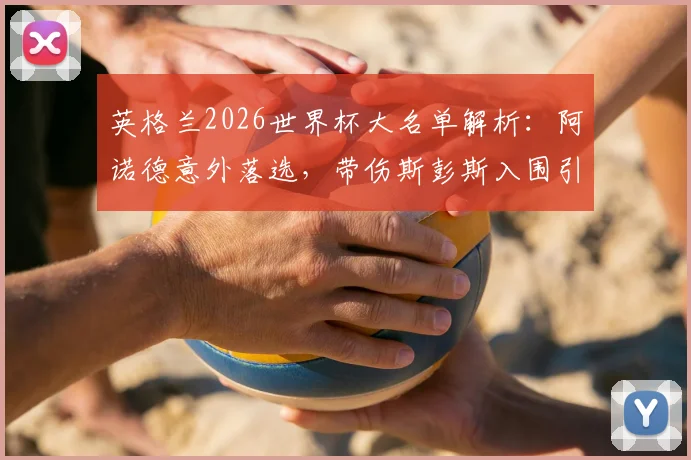 英格兰2026世界杯大名单解析：阿诺德意外落选，带伤斯彭斯入围引发右后卫之争