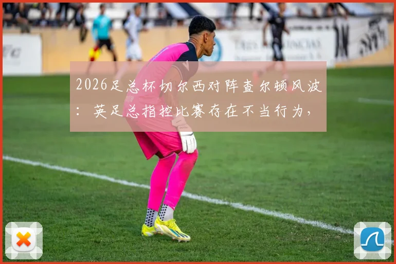 2026足总杯切尔西对阵查尔顿风波：英足总指控比赛存在不当行为，详解具体事由与潜在处罚