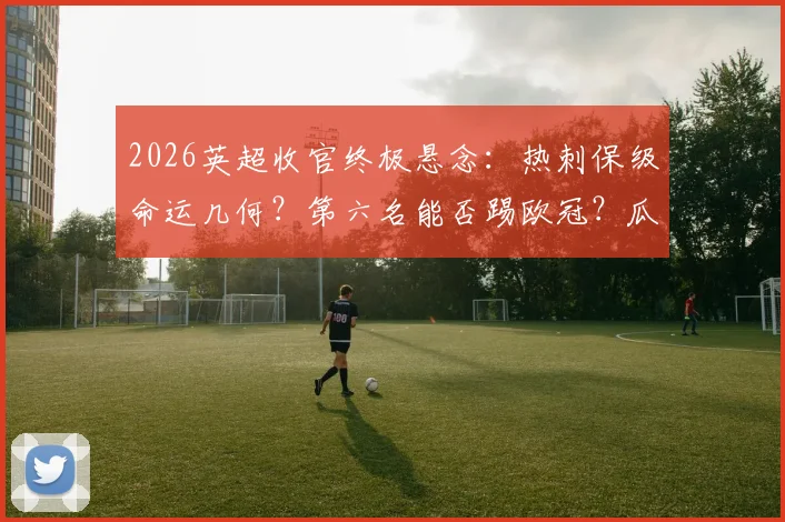 2026英超收官终极悬念：热刺保级命运几何？第六名能否踢欧冠？瓜帅渣叔告别战
