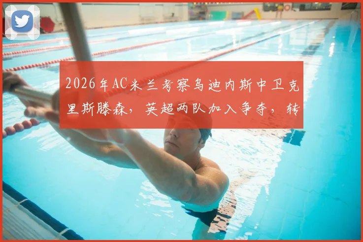 2026年AC米兰考察乌迪内斯中卫克里斯滕森，英超两队加入争夺，转会动态与球员实力解析