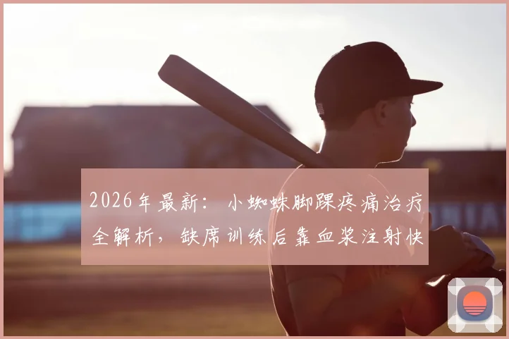 2026年最新：小蜘蛛脚踝疼痛治疗全解析，缺席训练后靠血浆注射快速回归，运动员伤情管理与康复方案参考