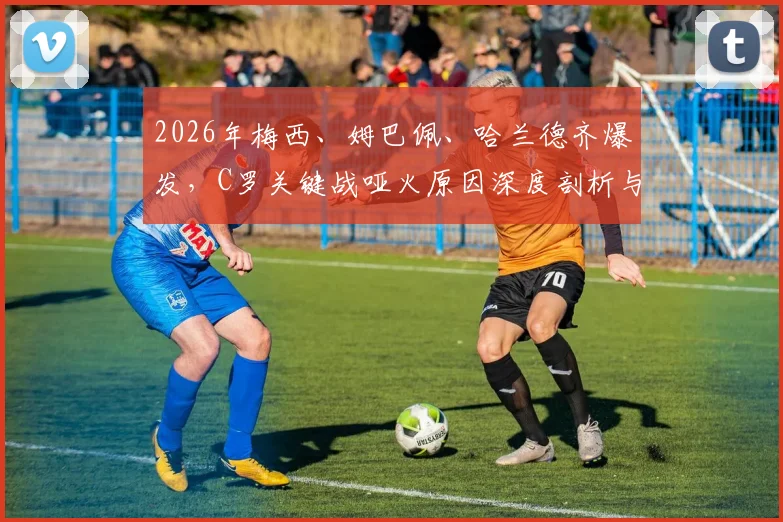 2026年梅西、姆巴佩、哈兰德齐爆发，C罗关键战哑火原因深度剖析与赛事全记录