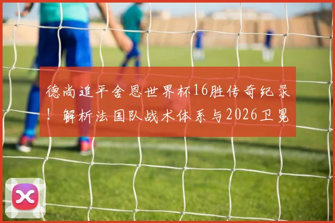 德尚追平舍恩世界杯16胜传奇纪录！解析法国队战术体系与2026卫冕前景