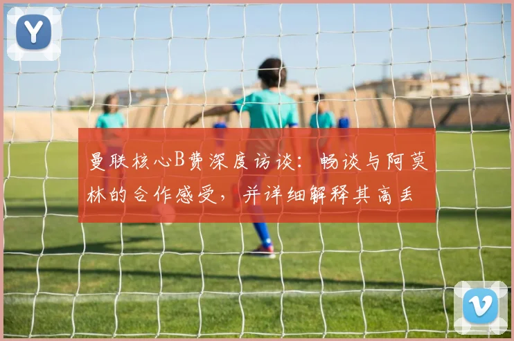 曼联核心B费深度访谈：畅谈与阿莫林的合作感受，并详细解释其高丢失球权背后的战术原因