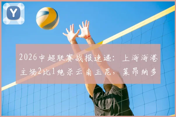 2026中超联赛战报速递：上海海港主场2比1绝杀云南玉昆，莱昂纳多建功王燊超读秒定胜局，积分榜排名分析