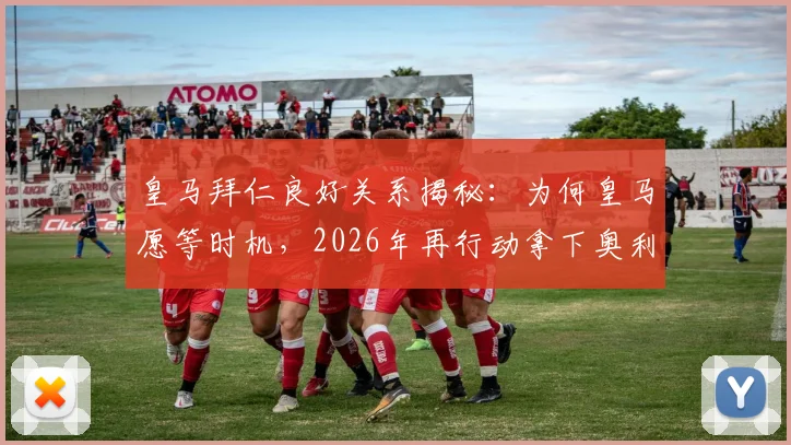 皇马拜仁良好关系揭秘：为何皇马愿等时机，2026年再行动拿下奥利塞？