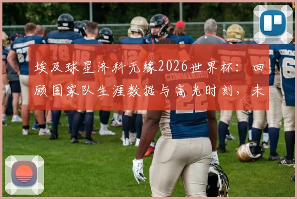 埃及球星济科无缘2026世界杯：回顾国家队生涯数据与高光时刻，未来动向引关注