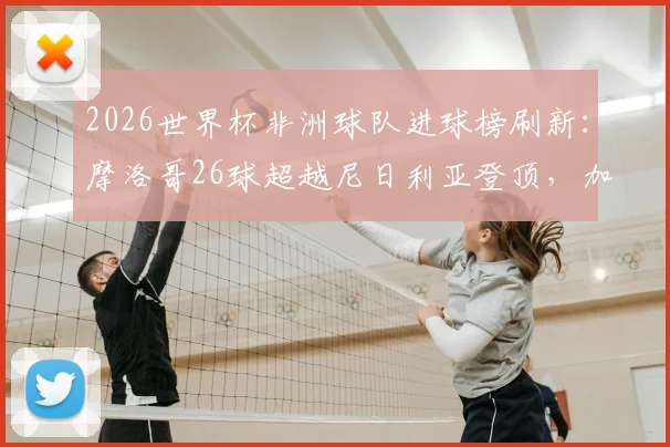 2026世界杯非洲球队进球榜刷新：摩洛哥26球超越尼日利亚登顶，加纳喀麦隆数据解析