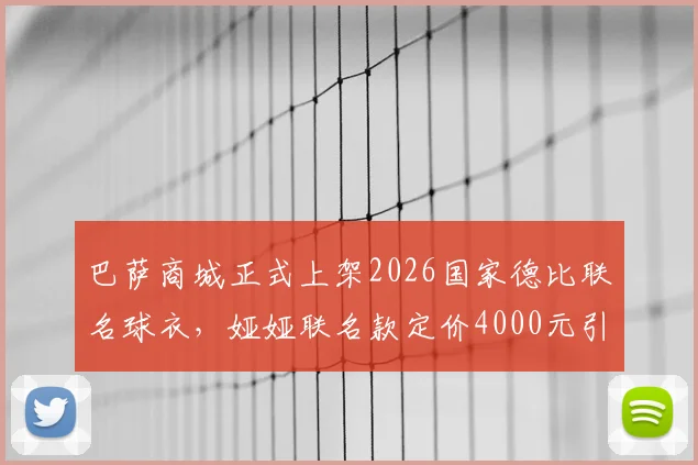 巴萨商城正式上架2026国家德比联名球衣,娅娅联名款定价4000元引热议,球迷入手前必看三点