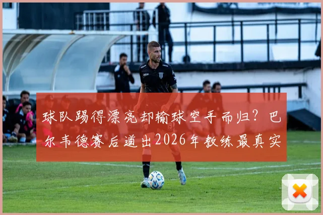 球队踢得漂亮却输球空手而归？巴尔韦德赛后道出2026年教练最真实遗憾