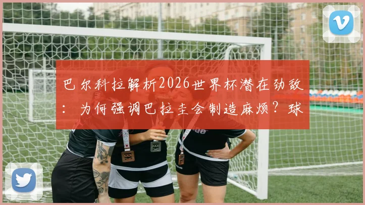 巴尔科拉解析2026世界杯潜在劲敌：为何强调巴拉圭会制造麻烦？球队专注备战策略前瞻