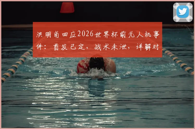洪明甫回应2026世界杯前无人机事件：首发已定，战术未泄，详解对阵墨西哥备战策略