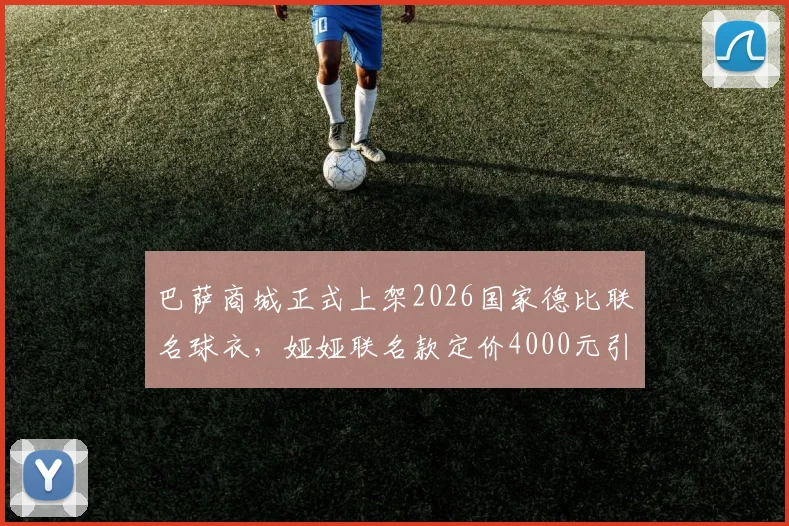 巴萨商城正式上架2026国家德比联名球衣,娅娅联名款定价4000元引热议,球迷入手前必看三点