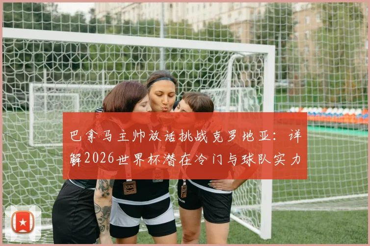 巴拿马主帅放话挑战克罗地亚：详解2026世界杯潜在冷门与球队实力底气